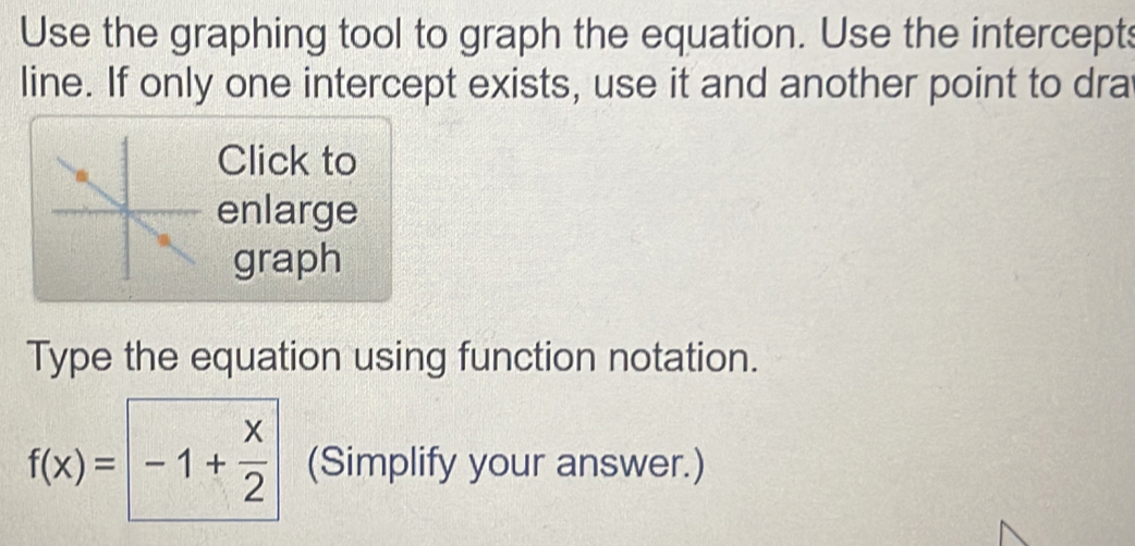 Use the graphing tool to graph the equation. Use the intercepts 
line. If only one intercept exists, use it and another point to dra 
Click to 
enlarge 
graph 
Type the equation using function notation.
f(x)= -1+ x/2  (Simplify your answer.)