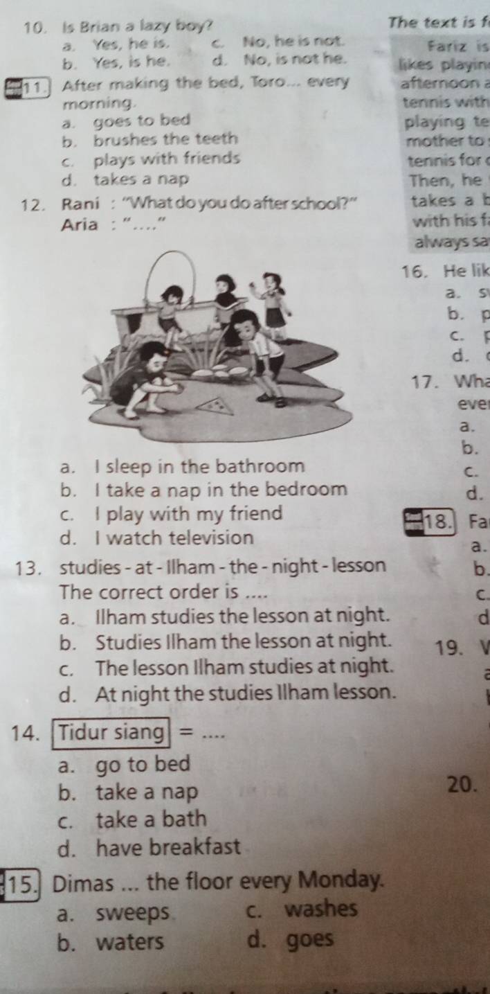 Is Brian a lazy boy? The text is f
a. Yes, he is. c. No, he is not. Fariz is
b. Yes, is he. d. No, is not he. likes playin
11. After making the bed, Toro... every afteroon 
morning. tennis with
a. goes to bed playing te
b. brushes the teeth mother to
c. plays with friends tennis for
d. takes a nap Then, he
1 2. Rani : “What do you do after school?” takes a b
Aria : “...” with his f
always sa
16. He lik
a. s
bì p
C.「
d. 
17. Wh
eve
a.
b.
a. I sleep in the bathroom
C.
b. I take a nap in the bedroom d.
c. I play with my friend 18. Fa
d. I watch television
a.
1 3 . studies - at - Ilham - the - night - lesson b.
The correct order is ....
C.
a. Ilham studies the lesson at night. d
b. Studies Ilham the lesson at night. 19.
c. The lesson Ilham studies at night.
d. At night the studies Ilham lesson.
14. Tidur siang= _a
a. go to bed
b. take a nap
20.
c. take a bath
d. have breakfast
15. Dimas ... the floor every Monday.
a. sweeps c. washes
b. waters d. goes