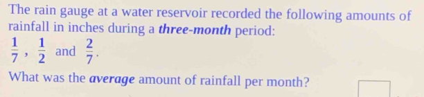 The rain gauge at a water reservoir recorded the following amounts of 
rainfall in inches during a three-month period:
 1/7 ,  1/2  and  2/7 . 
What was the average amount of rainfall per month?