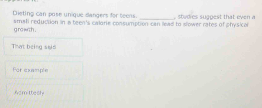 Dieting can pose unique dangers for teens. _, studies suggest that even a
small reduction in a teen's calorie consumption can lead to slower rates of physical
growth.
That being said
For example
Admittedly