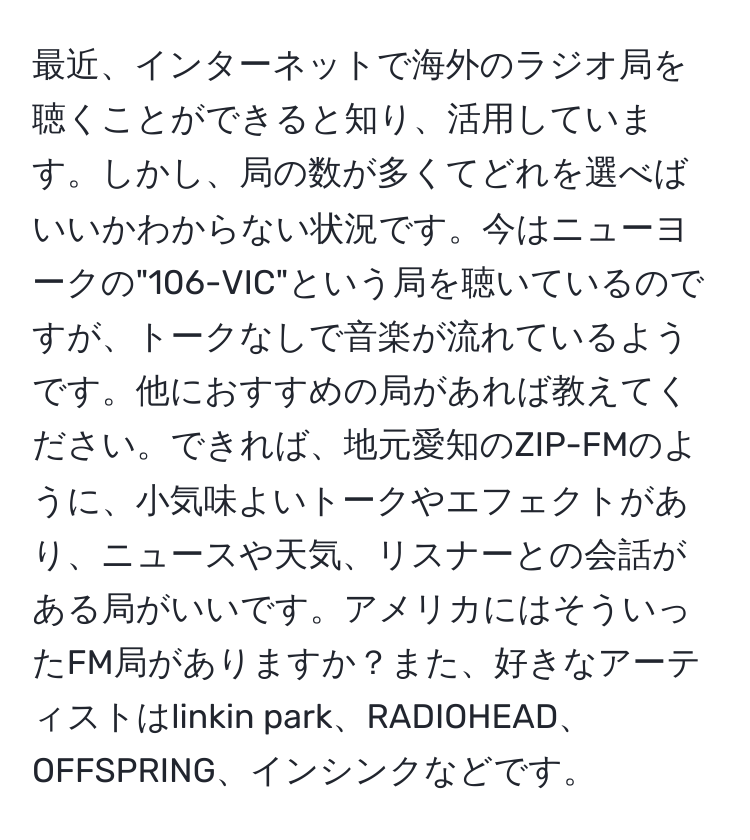 最近、インターネットで海外のラジオ局を聴くことができると知り、活用しています。しかし、局の数が多くてどれを選べばいいかわからない状況です。今はニューヨークの"106-VIC"という局を聴いているのですが、トークなしで音楽が流れているようです。他におすすめの局があれば教えてください。できれば、地元愛知のZIP-FMのように、小気味よいトークやエフェクトがあり、ニュースや天気、リスナーとの会話がある局がいいです。アメリカにはそういったFM局がありますか？また、好きなアーティストはlinkin park、RADIOHEAD、OFFSPRING、インシンクなどです。