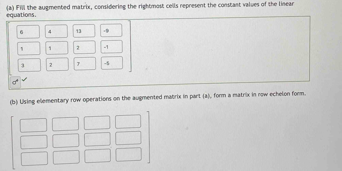 Fill the augmented matrix, considering the rightmost cells represent the constant values of the linear 
equations.
6 4 13 -9
1 1 2 -1
3 2 7 -5
sigma^4
(b) Using elementary row operations on the augmented matrix in part (a), form a matrix in row echelon form.