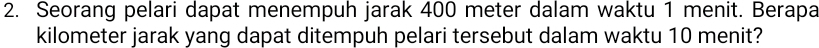 Seorang pelari dapat menempuh jarak 400 meter dalam waktu 1 menit. Berapa
kilometer jarak yang dapat ditempuh pelari tersebut dalam waktu 10 menit?