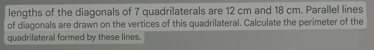 lengths of the diagonals of 7 quadrilaterals are 12 cm and 18 cm. Parallel lines 
of diagonals are drawn on the vertices of this quadrilateral. Calculate the perimeter of the 
quadrilateral formed by these lines.