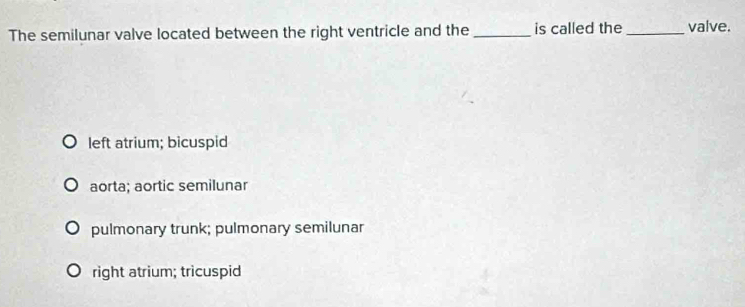 The semilunar valve located between the right ventricle and the_ is called the _valve.
left atrium; bicuspid
aorta; aortic semilunar
pulmonary trunk; pulmonary semilunar
right atrium; tricuspid