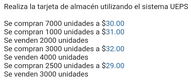 Realiza la tarjeta de almacén utilizando el sistema UEPS
Se compran 7000 unidades a $30.00
Se compran 1000 unidades a $31.00
Se venden 2000 unidades
Se compran 3000 unidades a $32.00
Se venden 4000 unidades
Se compran 2500 unidades a $29.00
Se venden 3000 unidades