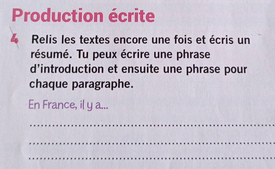 Production écrite 
4 Relis les textes encore une fois et écris un 
résumé. Tu peux écrire une phrase 
d’introduction et ensuite une phrase pour 
chaque paragraphe. 
En France, il y a... 
_ 
_ 
_