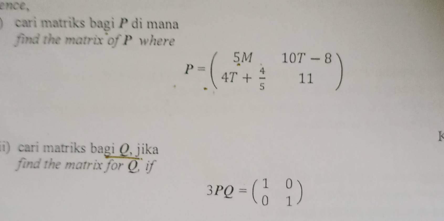 ence,
cari matriks bagi P di mana
find the matrix of P where
P=beginpmatrix 5M&10T-8 4T+ 4/5 &11endpmatrix
k
ii) cari matriks bagi Q, jika
find the matrix for Q if
3PQ=beginpmatrix 1&0 0&1endpmatrix