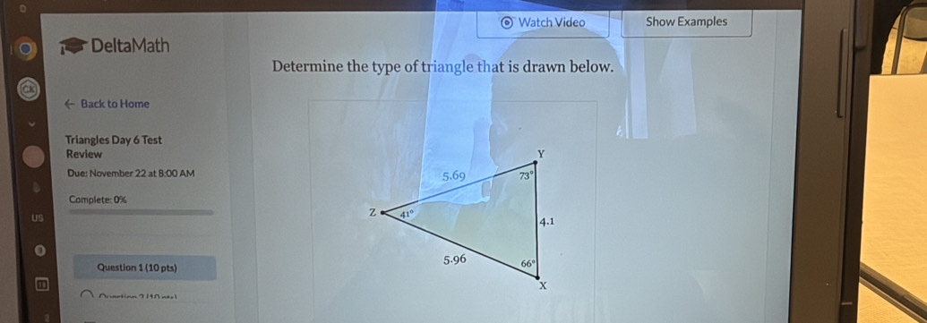 Watch Video Show Examples
DeltaMath
Determine the type of triangle that is drawn below.
CK
Back to Home
Triangles Day 6 Test
Review 
Due: November 22 at 8:00 AM
Complete: 0%
US
Question 1 (10 pts)
Nartion 2 190 nt.1