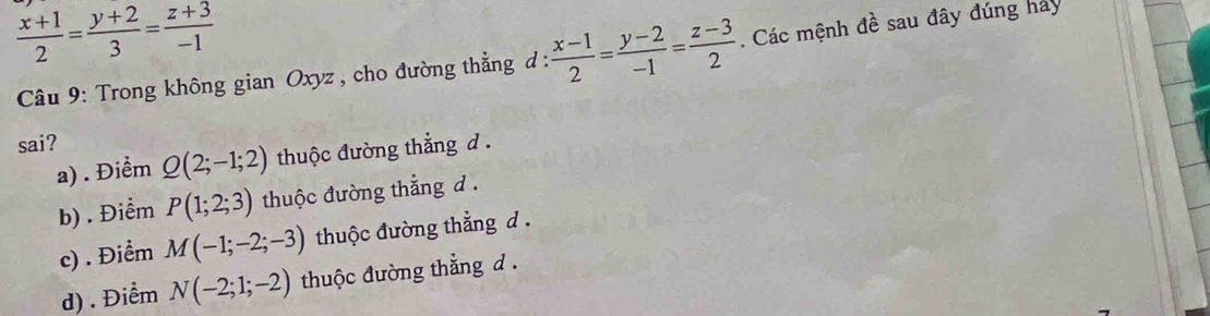  (x+1)/2 = (y+2)/3 = (z+3)/-1 
* Câu 9: Trong không gian Oxyz, cho đường thẳng d :  (x-1)/2 = (y-2)/-1 = (z-3)/2 . Các mệnh đề sau đây đúng hay
sai?
a) . Điểm Q(2;-1;2) thuộc đường thẳng d .
b) . Điểm P(1;2;3) thuộc đường thắng d .
c) . Điểm M(-1;-2;-3) thuộc đường thẳng d.
d) . Điểm N(-2;1;-2) thuộc đường thẳng d .