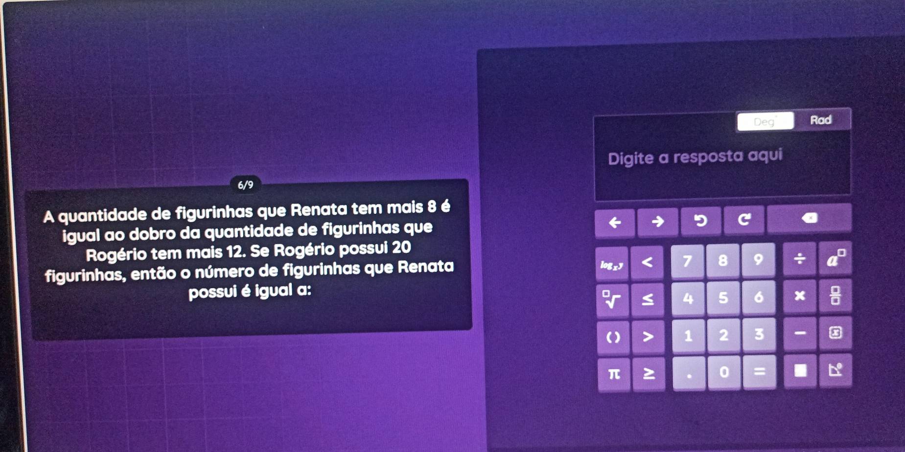 Deg Rad 
Digite a resposta aqui
6/9
A quantidade de figurinhas que Renata tem mais 8 é 
igual ao dobro da quantidade de figurinhas que 
Rogério tem mais 12. Se Rogério possui 20
figurinhas, então o número de figurinhas que Renata
 □ /□  

8 9
possui é igual a:
4 5 6 x
1 2 3 -
π
0 =