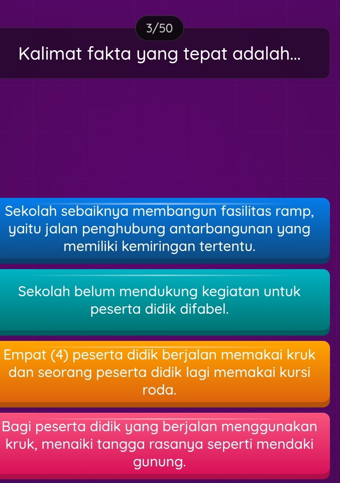 3/50
Kalimat fakta yang tepat adalah...
Sekolah sebaiknya membangun fasilitas ramp,
yaitu jalan penghubung antarbangunan yang
memiliki kemiringan tertentu.
Sekolah belum mendukung kegiatan untuk
peserta didik difabel.
Empat (4) peserta didik berjalan memakai kruk
dan seorang peserta didik lagi memakai kursi
roda.
Bagi peserta didik yang berjalan menggunakan
kruk, menaiki tangga rasanya seperti mendaki
gunung.