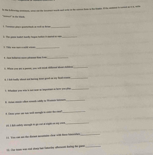 In the following sentences, cross out the incorrect words and write in the correct form in the blanks. If the sentence is correct as it is, write 
"correct" in the blank. 
1. Terrence plays quarterback as well as Brian_ 
2. The game hadn't bardly begun before it started to rain._ 
3. This was sure a mild winte_ 
4. Jane behaves more plcasant than Joan_ 
5. When you are a parent, you will think different about children_ 
6. I felt badly about not having done good on my final exams_ 
7. Whether you win is not near as important as how you play_ 
8. Asian music often sounds oddly to Western listeners_ 
9. Does your car run well enough to enter the race?_ 
10. I felt safely enough to go out at night on my own 
_ 
I1. You can see the distant mountains clear with these binoculars_ 
12. Our team was real sharp last Saturday afternoon during the game_