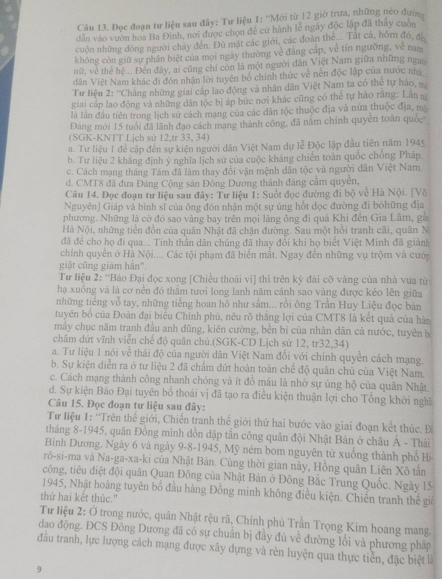 Đọc đoạn tư liệu sau đây: Tư liệu 1: “Mới từ 12 giờ trưa, những néo đường
dẫn vào vườn hoa Ba Đinh, nơi được chọn đề cứ hành lễ ngày độc lập đã thấy cuồn
cuộn những dòng người chảy đến. Đù mặt các giới, các đoàn thể... Tất cả, hôm đó, đề
không còn giữ sự phân biệt của mọi ngày thường về đăng cấp, về tín ngưỡng, về nam
nữ, về thế hệ... Đến đây, ai cũng chi còn là một người dân Việt Nam giữa những người
dân Việt Nam khác đi đón nhận lời tuyên bố chính thức về nền độc lập của nước nhà
Từ liêu 2: 'Chăng những giai cấp lao động và nhân dân Việt Nam ta có thệ tự hảo, mã
giai cấp lao động và những dân tộc bị áp bức nơi khác cũng có thể tự hào rằng: Lần n
là lần đầu tiên trong lịch sử cách mạng của các dân tộc thuộc địa và nửa thuộc địa, mộ
Đảng mới 15 tuổi đã lãnh đạo cách mạng thành công, đã năm chính quyền toàn quốc'
(SGK-KNTT Lịch sử 12,tr 33, 34)
a. Tư liệu 1 đề cập đến sự kiện người dân Việt Nam dự lễ Độc lập đầu tiên năm 1945,
b. Tư liệu 2 khăng định ý nghĩa lịch sử của cuộc kháng chiến toàn quốc chống Pháp.
c. Cách mạng tháng Tám đã làm thay đồi vận mệnh dân tộc và người dân Việt Nam,
d. CMT8 đã đưa Đảng Cộng sản Đông Dương thánh đảng cầm quyền,
Câu 14. Đọc đoạn tư liệu sau đây: Tư liệu 1: Suốt đọc đường đi bộ về Hà Nội. [Võ
Nguyên] Giáp và bình sĩ của ông đón nhận một sự ủng hốt dọc đường đi bỏhững địa
phương. Những là cờ đỏ sao vàng bay trên mọi làng ông đi quả Khi đến Gia Lâm, gải
Hà Nội, những tiền đồn của quân Nhật đã chặn đường. Sau một hồi tranh cãi, quân N
đã để cho họ đi qua... Tinh thần dân chúng đã thay đổi khi họ biết Việt Minh đã giành
chính quyền ở Hà Nội.... Các tội phạm đã biến mất. Ngay đến những vụ trộm và cướp
giật cũng giảm hăn".
Tư liệu 2: “Bảo Đại đọc xong [Chiều thoải vì] thì trên kỳ đài cỡ vàng của nhà vua từ
hạ xuồng và là cơ nền đó thắm tươi long lanh năm cánh sao vàng được kéo lên giữa
những tiếng vỗ tay, những tiếng hoan hô như sắm... rồi ông Trần Huy Liệu đọc bản
tuyên bố của Đoàn đại biểu Chính phủ, nêu rõ thắng lợi của CMT8 là kết quả của hàn
mẫy chục năm tranh đầu anh dũng, kiên cường, bền bi của nhân dân cả nước, tuyên bộ
châm dứt vĩnh viễn chế độ quân chủ.(SGK-CD Lịch sử 12, tr32,34)
a. Tư liệu 1 nói về thái độ của người dân Việt Nam đối với chính quyền cách mạng.
b. Sự kiện diễn ra ở tư liệu 2 đã chấm dứt hoàn toàn chế độ quân chủ của Việt Nam.
c. Cách mạng thành công nhanh chóng và ít đồ máu là nhờ sự ủng hộ của quân Nhật.
d. Sự kiện Bảo Đại tuyên bố thoái vị đã tạo ra điều kiện thuận lợi cho Tổng khởi nghĩ
Câu 15. Đọc đoạn tư liệu sau đây:
Từ liệu 1: “Trên thế giới, Chiến tranh thế giới thứ hai bước vào giai đoạn kết thúc. Đ
tháng 8-1945, quân Đồng mình dồn dập tấn công quân đội Nhật Bản ở châu Á - Thái
Bình Dương. Ngày 6 và ngày 9-8-1945, Mỹ ném bom nguyên tử xuống thành phố Hi-
rô-si-ma và Na-ga-xa-ki của Nhật Bản. Cùng thời gian này, Hồng quân Liên Xô tần
công, tiêu diệt đội quân Quan Đông của Nhật Bản ở Đông Bắc Trung Quốc. Ngày 15
1945, Nhật hoàng tuyên bố đầu hàng Đồng minh không điều kiện. Chiến tranh thể giế
thứ hai kết thúc."
Từ liệu 2: Ở trong nước, quân Nhật rệu rã, Chính phủ Trần Trọng Kim hoang mang,
dao động. ĐCS Đông Dương đã có sự chuân bị đầy đủ về đường lối và phương pháp
đầu tranh, lực lượng cách mạng được xây dựng và rèn luyện qua thực tiễn, đặc biệt là
9