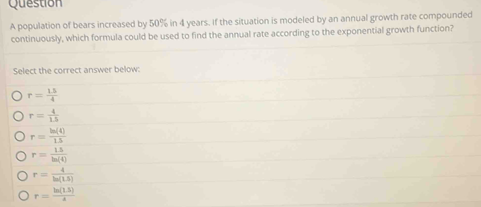 population of bears increased by 50% in 4 years. If the situation is modeled by an annual growth rate compounded
continuously, which formula could be used to find the annual rate according to the exponential growth function?
Select the correct answer below:
r= (1.5)/4 
r= 4/1.5 
r= ln (4)/1.5 
r= (1.5)/ln (4) 
r= 4/ln (1.5) 
r= (ln (1.5))/d 