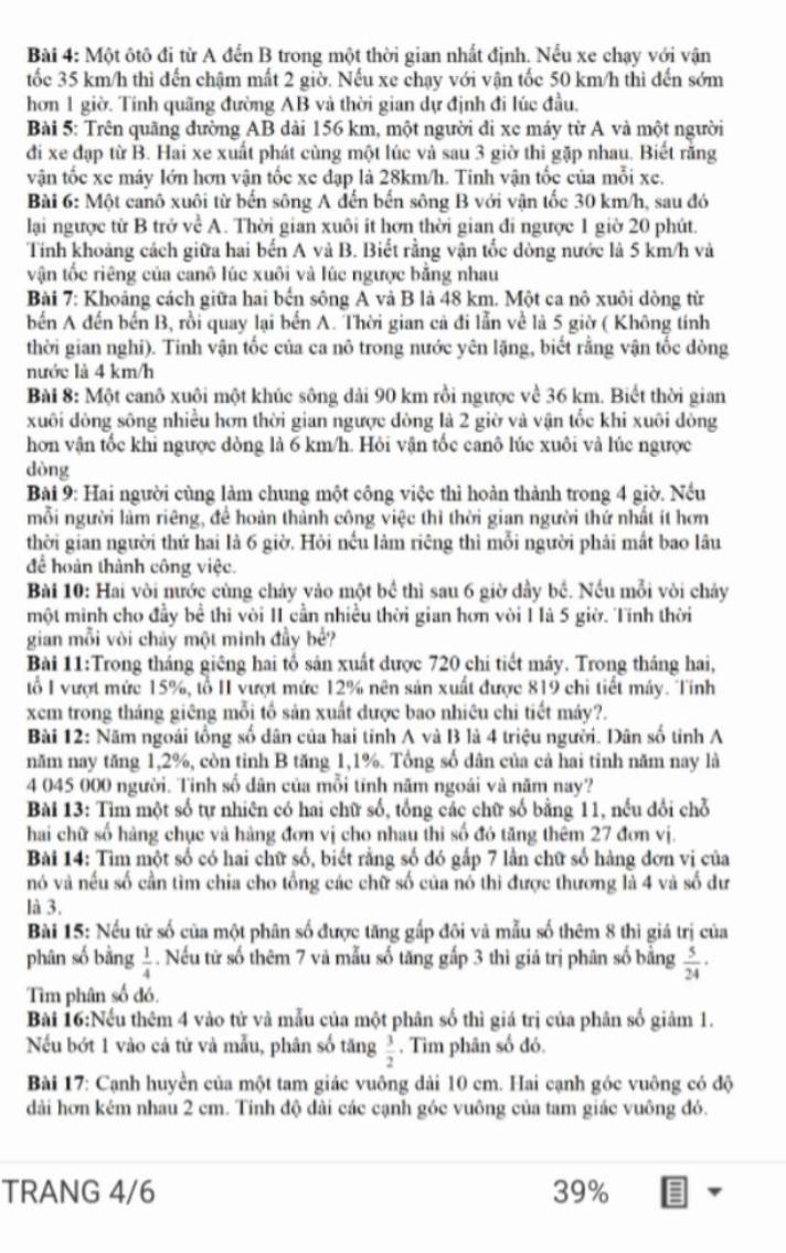 Một ôtô đi từ A đến B trong một thời gian nhất định. Nếu xe chạy với vận
tốc 35 km/h thì đến chậm mất 2 giờ. Nếu xe chạy với vận tốc 50 km/h thi đến sớm
hơn 1 giờ. Tính quãng đường AB và thời gian dự định đi lúc đầu,
Bài 5: Trên quãng đường AB dài 156 km, một người đi xe máy từ A và một người
đi xe đạp từ B. Hai xe xuất phát cùng một lúc và sau 3 giờ thi gặp nhau. Biết rằng
vận tốc xe máy lớn hơn vận tốc xe đạp là 28km/h. Tinh vận tốc của mỗi xe.
Bài 6: Một canô xuôi từ bến sông A đến bến sông B với vận tốc 30 km/h, sau đó
lại ngược từ B trở về A. Thời gian xuôi ít hơn thời gian đi ngược 1 giờ 20 phút.
Tính khoảng cách giữa hai bến A và B. Biết rằng vận tốc dòng nước là 5 km/h và
vận tốc riêng của canô lúc xuôi và lúc ngược bằng nhau
Bài 7: Khoáng cách giữa hai bến sông A và B là 48 km. Một ca nô xuôi dòng từ
bến A đến bến B, rồi quay lại bến A. Thời gian cả đi lẫn về là 5 giờ ( Không tính
thời gian nghi). Tinh vận tốc của ca nô trong nước yên lặng, biết rằng vận tốc dòng
nước là 4 km/h
Bài 8: Một canô xuôi một khúc sông dài 90 km rồi ngược về 36 km. Biết thời gian
xuôi đòng sông nhiều hơn thời gian ngược đòng là 2 giờ và vận tốc khi xuôi đòng
hơn vận tốc khi ngược dòng là 6 km/h. Hỏi vận tốc canô lúc xuôi và lúc ngược
dòng
Bài 9: Hai người cùng làm chung một công việc thì hoàn thành trong 4 giờ. Nếu
mỗi người làm riêng, để hoàn thành công việc thì thời gian người thứ nhất ít hơn
thời gian người thứ hai là 6 giờ. Hỏi nếu làm riêng thì mỗi người phải mắt bao lâu
để hoàn thành công việc.
Bài 10: Hai vòi nước cùng chảy vào một bề thì sau 6 giờ dầy bề. Nếu mỗi vòi chảy
một minh cho đầy bề thi vòi II cần nhiều thời gian hơn vòi I là 5 giờ. Tính thời
gian mỗi vòi chảy một minh đầy bể?
Bài 11:Trong tháng giêng hai tổ sản xuất dược 720 chi tiết máy. Trong tháng hai,
ổ I vượt mức 15%, tổ II vượt mức 12% nên sản xuất được 819 chi tiết máy. Tính
xem trong tháng giêng mỗi tổ sản xuất được bao nhiêu chi tiết máy?.
Bài 12: Năm ngoài tổng số dân của hai tỉnh A và B là 4 triệu người. Dân số tỉnh A
năm nay tăng 1,2%, còn tinh B tăng 1,1%. Tổng số dân của cả hai tinh năm nay là
4 045 000 người. Tính số dân của mỗi tính năm ngoài và năm nay?
Bài 13: Tìm một số tự nhiên có hai chữ số, tổng các chữ số bằng 11, nếu đổi chỗ
hai chữ số hàng chục và hàng đơn vị cho nhau thi số đó tăng thêm 27 đơn vị.
Bài 14: Tìm một số có hai chữ số, biết rằng số đó gấp 7 lần chữ số hàng đơn vị của
nó và nếu số cần tìm chia cho tổng các chữ số của nó thi được thương là 4 và số dư
là 3.
Bài 15: Nếu tử số của một phân số được tăng gấp đôi và mẫu số thêm 8 thi giá trị của
phân số bằng  1/4 . Nếu tử số thêm 7 và mẫu số tăng gấp 3 thì giả trị phân số bằng  5/24 ·
Tìm phân số đó.
Bài 16:Nếu thêm 4 vào tử và mẫu của một phân số thì giá trị của phân số giảm 1.
Nếu bớt 1 vào cả tử và mẫu, phân số tăng . Tìm phân số đó.
 3/2 
Bài 17: Cạnh huyền của một tam giác vuông dài 10 cm. Hai cạnh góc vuông có độ
dài hơn kém nhau 2 cm. Tính độ dài các cạnh góc vuông của tam giác vuông đó.
TRANG 4/6 39%