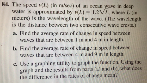 The speed v (L) (in m/sec) of an ocean wave in deep
water is approximated by v(L)=1.2sqrt(L) , where L (in
meters) is the wavelength of the wave. (The wavelength
is the distance between two consecutive wave crests.)
a. Find the average rate of change in speed between
waves that are between 1 m and 4 m in length.
b. Find the average rate of change in speed between
waves that are between 4 m and 9 m in length..
c. Use a graphing utility to graph the function. Using the
graph and the results from parts (a) and (b), what does
the difference in the rates of change mean?