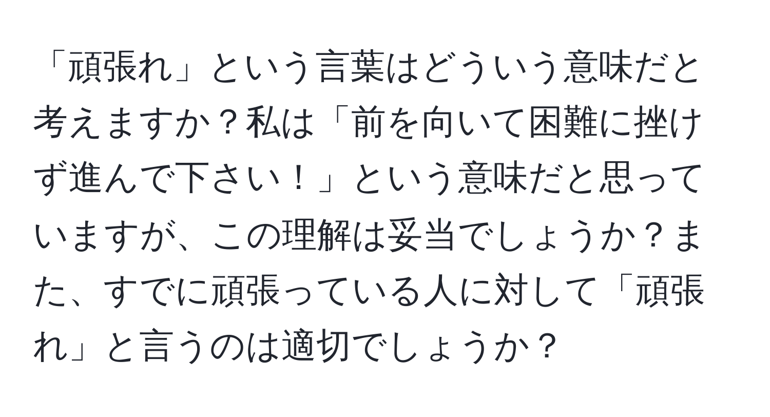 「頑張れ」という言葉はどういう意味だと考えますか？私は「前を向いて困難に挫けず進んで下さい！」という意味だと思っていますが、この理解は妥当でしょうか？また、すでに頑張っている人に対して「頑張れ」と言うのは適切でしょうか？