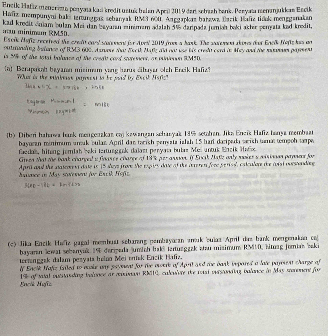 Encik Hafız menerima penyata kad kredit untuk bulan April 2019 dari sebuah bank. Penyata menunjukkan Encik
Hafiz mempunyai baki tertunggak sebanyak RM3 600. Anggapkan bahawa Encik Hafīz tidak menggunakan
kad kredit dalam bulan Mei dan bayaran minimum adalah 5% daripada jumlah baki akhir penyata kad kredit,
atau minimum RM50.
Encik Hafiz received the credit card statement for April 2019 from a bank. The statement shows that Encik Hafiz has an
outstanding balance of RM3 600. Assume that Encik Hafiz did not use his credit card in May and the minimum payment
is 5% of the total balance of the credit card statement, or minimum RM50.
(a) Berapakah bayaran minimum yang harus dibayar oleh Encik Hafiz?
What is the minimum payment to be paid by Encik Hafiz?
(b) Diberi bahawa bank mengenakan caj kewangan sebanyak 18% setahun. Jika Encik Hafiz hanya membuat
bayaran minimum untuk bulan April dan tarikh penyata ialah 15 hari daripada tarikh tamat tempoh tanpa
faedah, hitung jumlah baki tertunggak dalam penyata bulan Mei untuk Encik Hafiz.
Given that the bank charged a finance charge of 18% per annum. If Encik Hafiz only makes a minimum payment for
April and the statement date is 5 days from the expiry date of the interest free period, calculate the total outstanding
balance in May statement for Encik Hafiz.
(c) Jika Encik Hafiz gagal membuat sebarang pembayaran untuk bulan April dan bank mengenakan caj
bayaran lewat sebanyak 1% daripada jumlah baki tertunggak atau minimum RM10, hitung jumlah baki
tertunggak dalam penyata bulan Meì untuk Encik Hafiz.
If Encik Hafiz failed to make any payment for the month of April and the bank imposed a late payment charge of
1% of total outstanding balance or minimum RM10, calculate the total outstanding balance in May statement for
Encik Hafiz