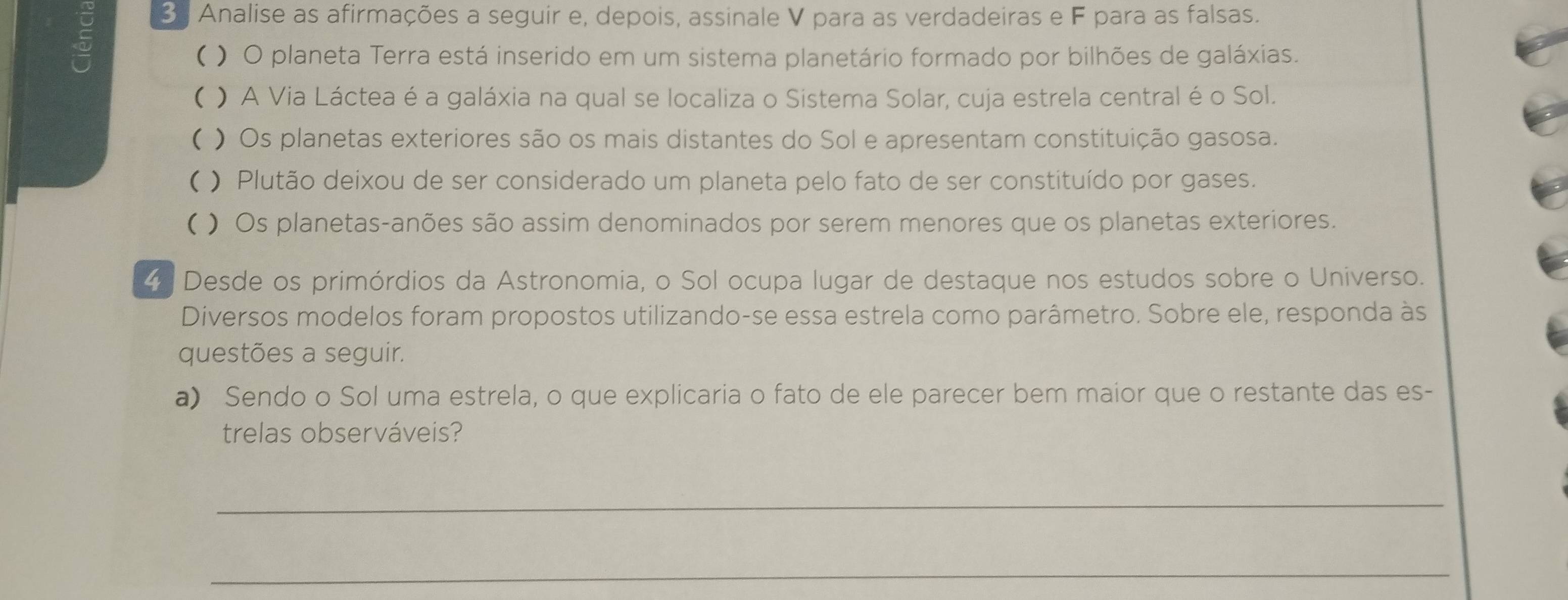 Analise as afirmações a seguir e, depois, assinale V para as verdadeiras e F para as falsas. 
( ) O planeta Terra está inserido em um sistema planetário formado por bilhões de galáxias. 
( ) A Via Láctea é a galáxia na qual se localiza o Sistema Solar, cuja estrela central é o Sol. 
( ) Os planetas exteriores são os mais distantes do Sol e apresentam constituição gasosa. 
( ) Plutão deixou de ser considerado um planeta pelo fato de ser constituído por gases. 
( ) Os planetas-anões são assim denominados por serem menores que os planetas exteriores. 
4. Desde os primórdios da Astronomia, o Sol ocupa lugar de destaque nos estudos sobre o Universo. 
Diversos modelos foram propostos utilizando-se essa estrela como parâmetro. Sobre ele, responda às 
questões a seguir. 
a) Sendo o Sol uma estrela, o que explicaria o fato de ele parecer bem maior que o restante das es- 
trelas observáveis? 
_ 
_