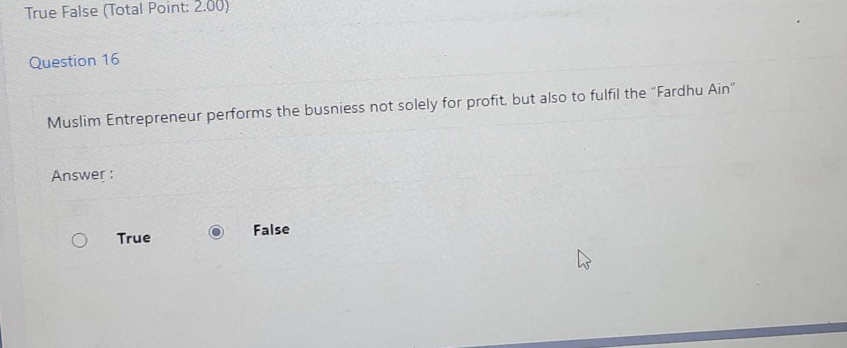 True False (Total Point: 2.00)
Question 16
Muslim Entrepreneur performs the busniess not solely for profit, but also to fulfil the “Fardhu Ain”
Answer :
True False