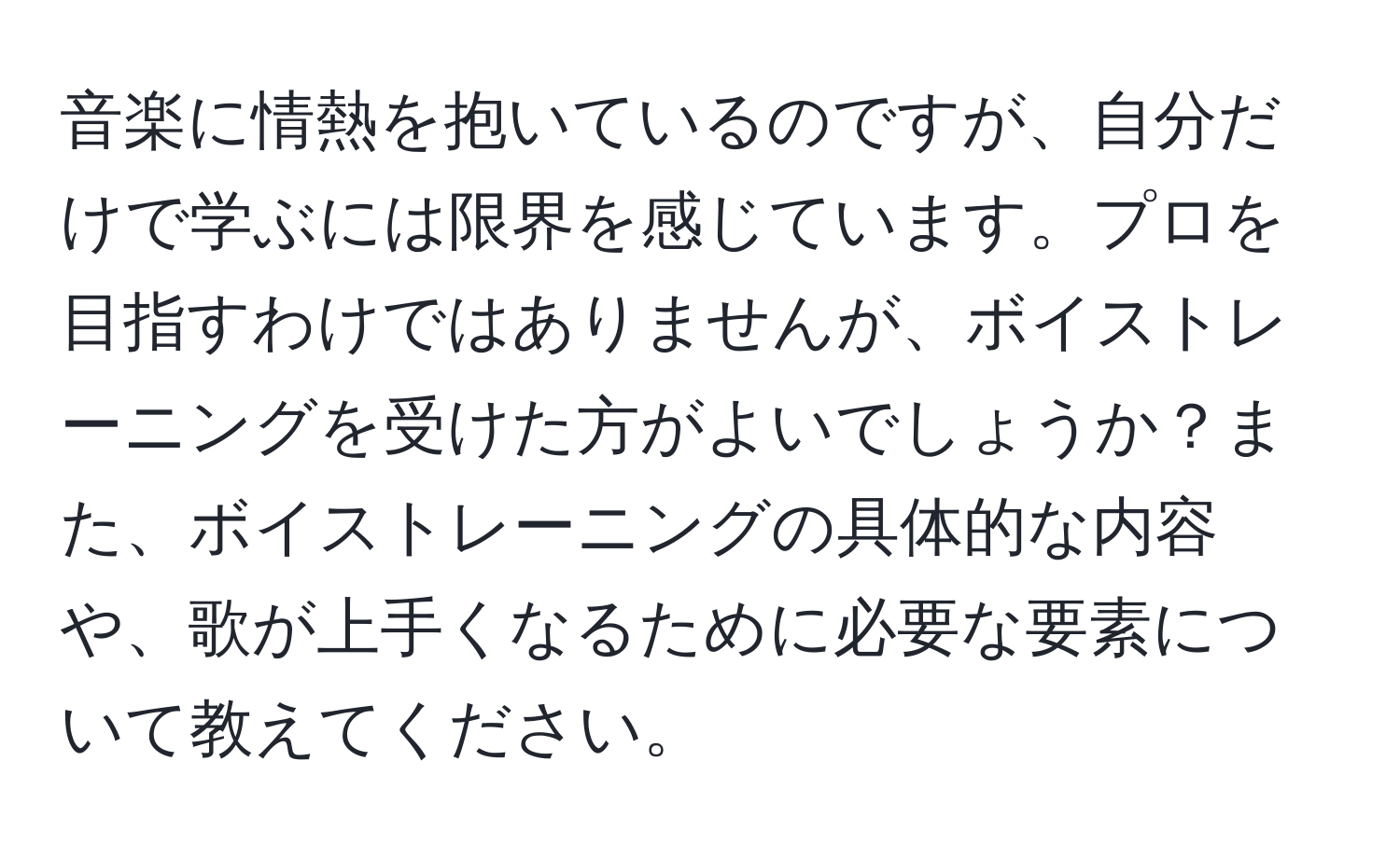 音楽に情熱を抱いているのですが、自分だけで学ぶには限界を感じています。プロを目指すわけではありませんが、ボイストレーニングを受けた方がよいでしょうか？また、ボイストレーニングの具体的な内容や、歌が上手くなるために必要な要素について教えてください。