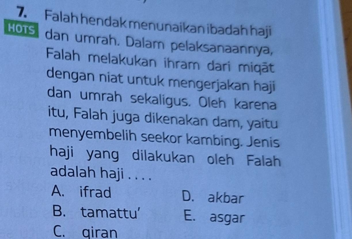 Falah hendak menunaikan ibadah haji
Hots dan umrah. Dalam pelaksanaannya,
Falah melakukan ihram dari miqāt
dengan niat untuk mengerjakan haji
dan umrah sekaligus. Oleh karena
itu, Falah juga dikenakan dam, yaitu
menyembelih seekor kambing. Jenis
haji yang dilakukan oleh Falah
adalah haji . . . .
A. ifrad D. akbar
B. tamattu' E. asgar
C. qiran