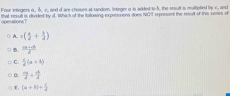 Four integers a, b, c, and a are chosen at random. Integer a is added to b, the result is multiplied by C, and
that result is divided by a. Which of the following expressions does NOT represent the result of this series of
operations ?
A. c( a/d + b/d )
B.  (ca+cb)/d 
C.  c/d (a+b)
D.  ca/d + cb/d 
E. (a+b)+ c/d 