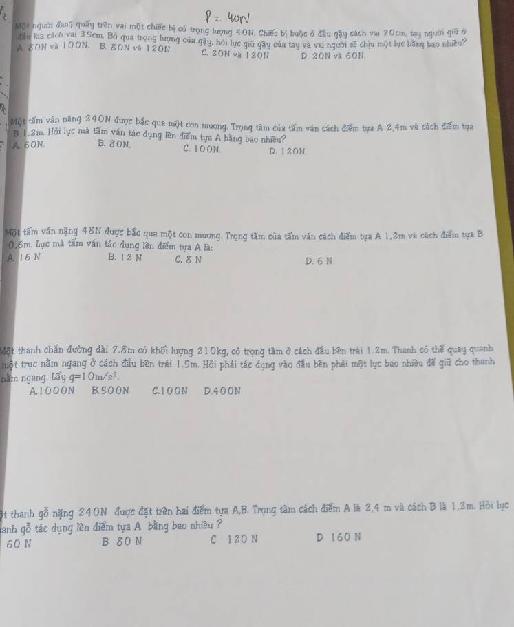 Một ngườ đang quay trên vai một chiếc bị có trọng lượng 40N, Chiếc bị buộc ở đầu gậy cách vai 70cm, tay người giữ ở
đầu kia cách vai 3.Scm. Bỏ qua trọng lượng của gậy, hội lực giữ gây của tay và vai người sẽ chịu một lực băng bao nhiều?
A. 80N và 100N. B. 80N và 120N. C. 20N và 12ON D. 20N và 60N.
Một tâm ván năng 240N được bắc qua một con mương. Trọng tâm của tấm ván cách điểm tựa A 2,4m và cách điểm tựa
B 1,2m. Hội lực mà tâm ván tác dụng lên điểm tựa A bằng bao nhiều?
A. 60N. B. 80N. C. 1 O ON. D. 120N.
Một tấm ván nặng 48N được bắc qua một con mương. Trọng tâm của tấm ván cách điểm tựa A 1,2m và cách điểm tựa B
0,6m. Lực mà tấm ván tác dụng lền điểm tựa A là:
A. 1 6 N B. 1 2 N C. 8 N D. 6 N
Một thanh chắn đường dài 7.8m có khối lượng 210kg, có trọng tâm ở cách đầu bên trái 1.2m. Thanh có thể quay quanh
một trục nằm ngang ở cách đầu bền trái 1.5m. Hỏi phải tác dụng vào đầu bền phải một lục bao nhiều để giữ cho thanh
nằm ngang. Lấy g=10m/s^2.
A. 1 0 0 O N B. 5 0 0 N C. 1 O ON D.400N
ột thanh gỗ nặng 240N được đặt trên hai điểm tựa A,B. Trọng tâm cách điểm A là 2,4 m và cách B là 1,2m. Hỏi lực
hanh gỗ tác dụng lền điểm tựa A bằng bao nhiều ?
60 N B 80 N C 120 N D 160 N