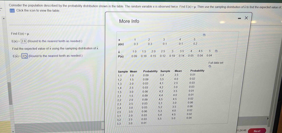 Consider the population described by the probability distribution shown in the table. The random variable x is observed twice. Find E(x)=mu Then use the sampling distribution of x to find the expected value of 
Click the icon to view the table. 
More Info 
Find E(x)=mu
x 1 2 3 4 5
E(x)=2.6 (Round to the nearest tenth as needed.) 0 3 0.3 0 1 0 1 0.2
p(x)
Find the expected value of x using the sampling distribution of x 4 5 5
1.0 2.0 2.5 3 35 4
E(x)=2/5 (Round to the nearest tenth as needed.) 0.09 0.18 1.5 0.15 0.12 0.19 0.14 0.05 0 04 0.04
P(x)
Full data set 
, 
Next