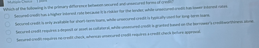 Which of the following is the primary difference between secured and unsecured forms of credit?
Secured credit has a higher interest rate because it is riskier for the lender, while unsecured credit has lower interest rates.
Secured credit is only available for short-term loans, while unsecured credit is typically used for long-term loans.
Secured credit requires a deposit or asset as collateral, while unsecured credit is granted based on the borrower's creditworthiness alone.
Secured credit requires no credit check, whereas unsecured credit requires a credit check before approval.