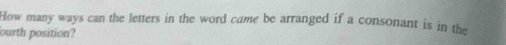 How many ways can the letters in the word came be arranged if a consonant is in the 
ourth position?