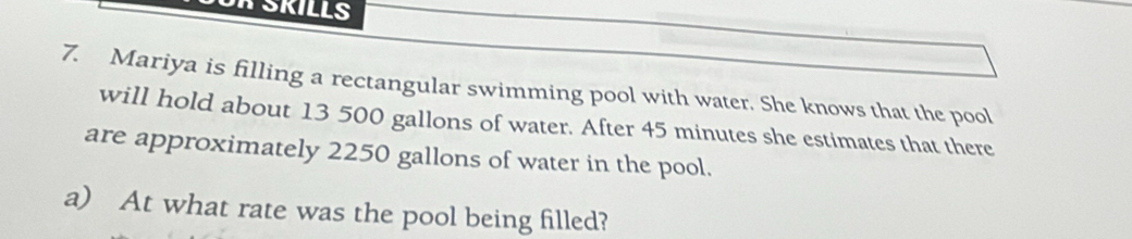 A SKILLS 
7. Mariya is filling a rectangular swimming pool with water. She knows that the pool 
will hold about 13 500 gallons of water. After 45 minutes she estimates that there 
are approximately 2250 gallons of water in the pool. 
a) At what rate was the pool being filled?