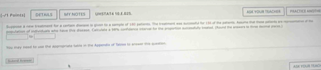 DETAILS MY NOTES UHSTAT4 10.E.025. ASK YOUR TEACHER PRACTICE ANOTHE 
Suppose a new treatment for a certain disease is given to a sample of 180 patients. The treatment was successful for 156 of the patents. Assume that these patients are reprssentative of the 
population of individuals who have this disease. Calculate a 98% confidence interval for the proportion successfully treated. (Round the answers to three decmal places.) 
to 
You may need to use the appropriate table in the Appendix of Tables to anewer this question. 
Subent Anewet 
ASK YOUR TEAC