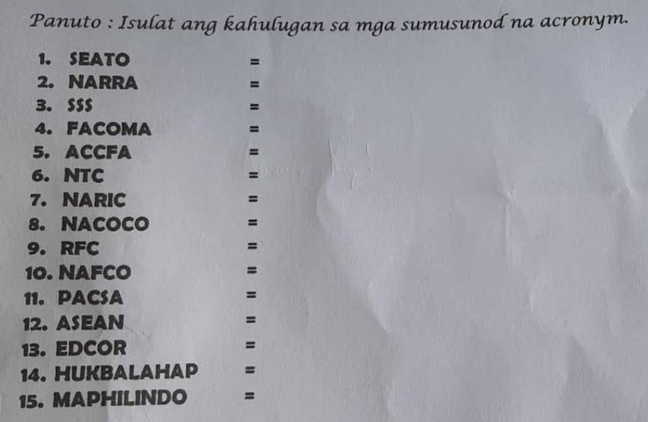 Panuto : Isulat ang kahulugan sa mga sumusunod na acronym. 
1. SEATO =
2. NARRA =
3. SSS =
4. FACOMA =
5. ACCFA =
6. NTC =
7. NARIC =
8. NACOCO =
9. RFC =
10. NAFCO =
11. PACSA
=
12. ASEAN =
13. EDCOR 
= 
14. HUKBALAHAP =
15. MAPHILINDO =