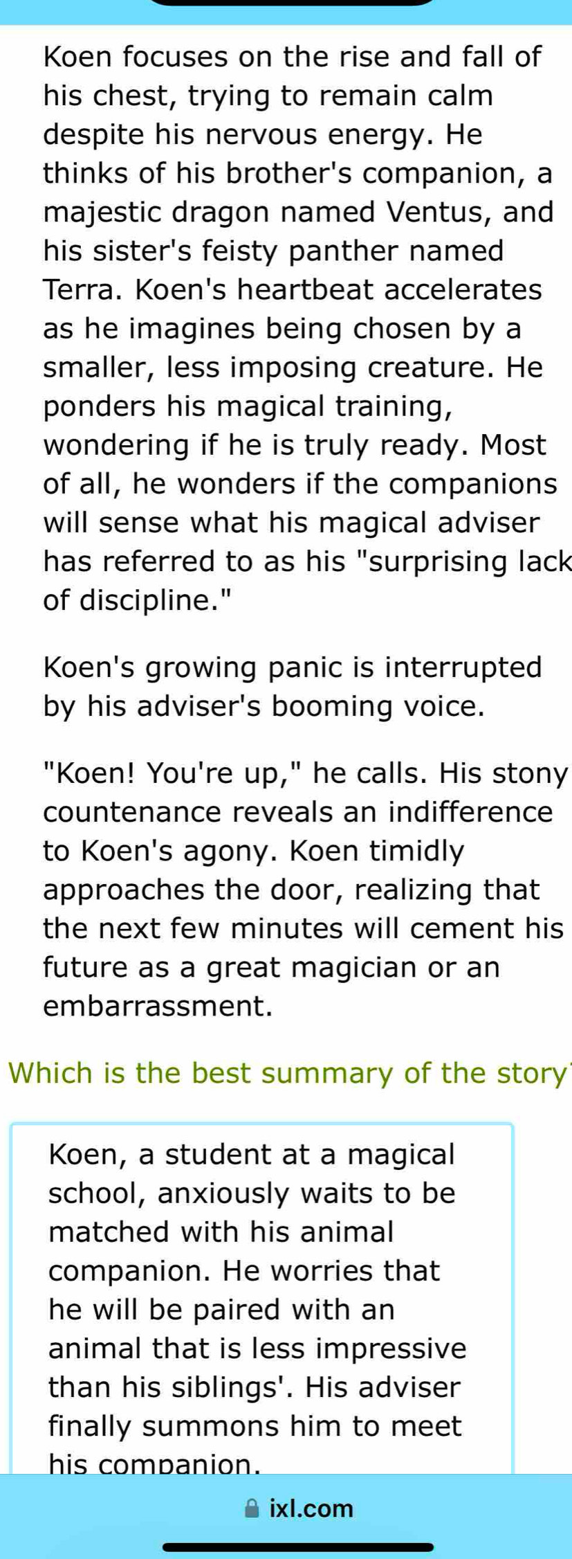 Koen focuses on the rise and fall of 
his chest, trying to remain calm 
despite his nervous energy. He 
thinks of his brother's companion, a 
majestic dragon named Ventus, and 
his sister's feisty panther named 
Terra. Koen's heartbeat accelerates 
as he imagines being chosen by a 
smaller, less imposing creature. He 
ponders his magical training, 
wondering if he is truly ready. Most 
of all, he wonders if the companions 
will sense what his magical adviser 
has referred to as his "surprising lack 
of discipline." 
Koen's growing panic is interrupted 
by his adviser's booming voice. 
"Koen! You're up," he calls. His stony 
countenance reveals an indifference 
to Koen's agony. Koen timidly 
approaches the door, realizing that 
the next few minutes will cement his 
future as a great magician or an 
embarrassment. 
Which is the best summary of the story 
Koen, a student at a magical 
school, anxiously waits to be 
matched with his animal 
companion. He worries that 
he will be paired with an 
animal that is less impressive 
than his siblings'. His adviser 
finally summons him to meet 
his companion. 
ixl.com