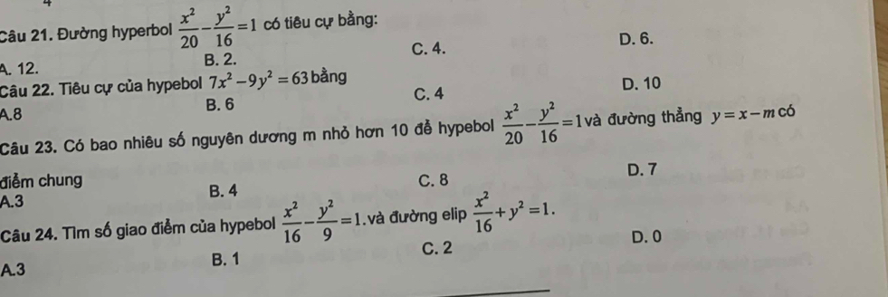 Đường hyperbol  x^2/20 - y^2/16 =1 có tiêu cự bằng:
C. 4. D. 6.
A. 12.
B. 2.
Câu 22. Tiêu cự của hypebol 7x^2-9y^2=63 bằng D. 10
A. 8 B. 6 C. 4
Câu 23. Có bao nhiêu số nguyên dương m nhỏ hơn 10 đễ hypebol  x^2/20 - y^2/16 =1 và đường thẳng y=x-m có
D. 7
điểm chung
A. 3 B. 4 C. 8
Câu 24. Tìm số giao điểm của hypebol  x^2/16 - y^2/9 =1.và đường elip  x^2/16 +y^2=1. D. 0
B. 1 C. 2
A. 3