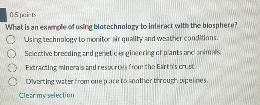 What is an example of using biotechnology to interact with the biosphere?
Using technology to monitor air quality and weather conditions.
Selective breeding and genetic engineering of plants and animals.
Extracting minerals and resources from the Earth's crust.
Diverting water from one place to another through pipelines.
Clear my selection