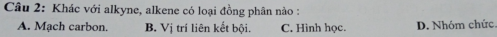 Khác với alkyne, alkene có loại đồng phân nào :
A. Mạch carbon. B. Vị trí liên kết bội. C. Hình học.
D. Nhóm chức.