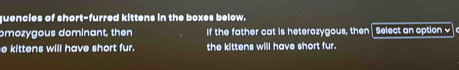 quencies of short-furred kittens in the boxes below. 
omozygous dominant, then If the father cat is heterozygous, then Select an option √ 
e kittens will have short fur. the kittens will have short fur.