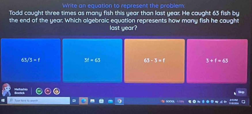 Write an equation to represent the problem:
Todd caught three times as many fish this year than last year. He caught 63 fish by
the end of the year. Which algebraic equation represents how many fish he caught
last year?
63/3=f
3f=63
63-3=f
3+f=63
Mellashia
Bostick up
Type here to search GOOGL