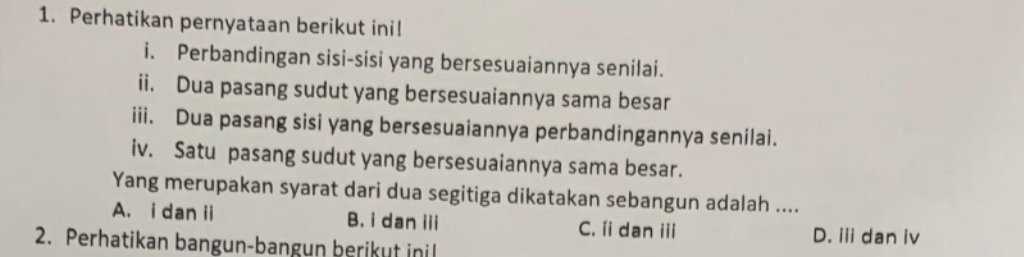 Perhatikan pernyataan berikut ini!
i. Perbandingan sisi-sisi yang bersesuaiannya senilai.
ii. Dua pasang sudut yang bersesuaiannya sama besar
iii. Dua pasang sisi yang bersesuaiannya perbandingannya senilai.
iv. Satu pasang sudut yang bersesuaiannya sama besar.
Yang merupakan syarat dari dua segitiga dikatakan sebangun adalah ....
A. i dan ii B. i dan iii C. íi dan iii
2. Perhatikan bangun-bangun berikut inil
D. iii dan iv