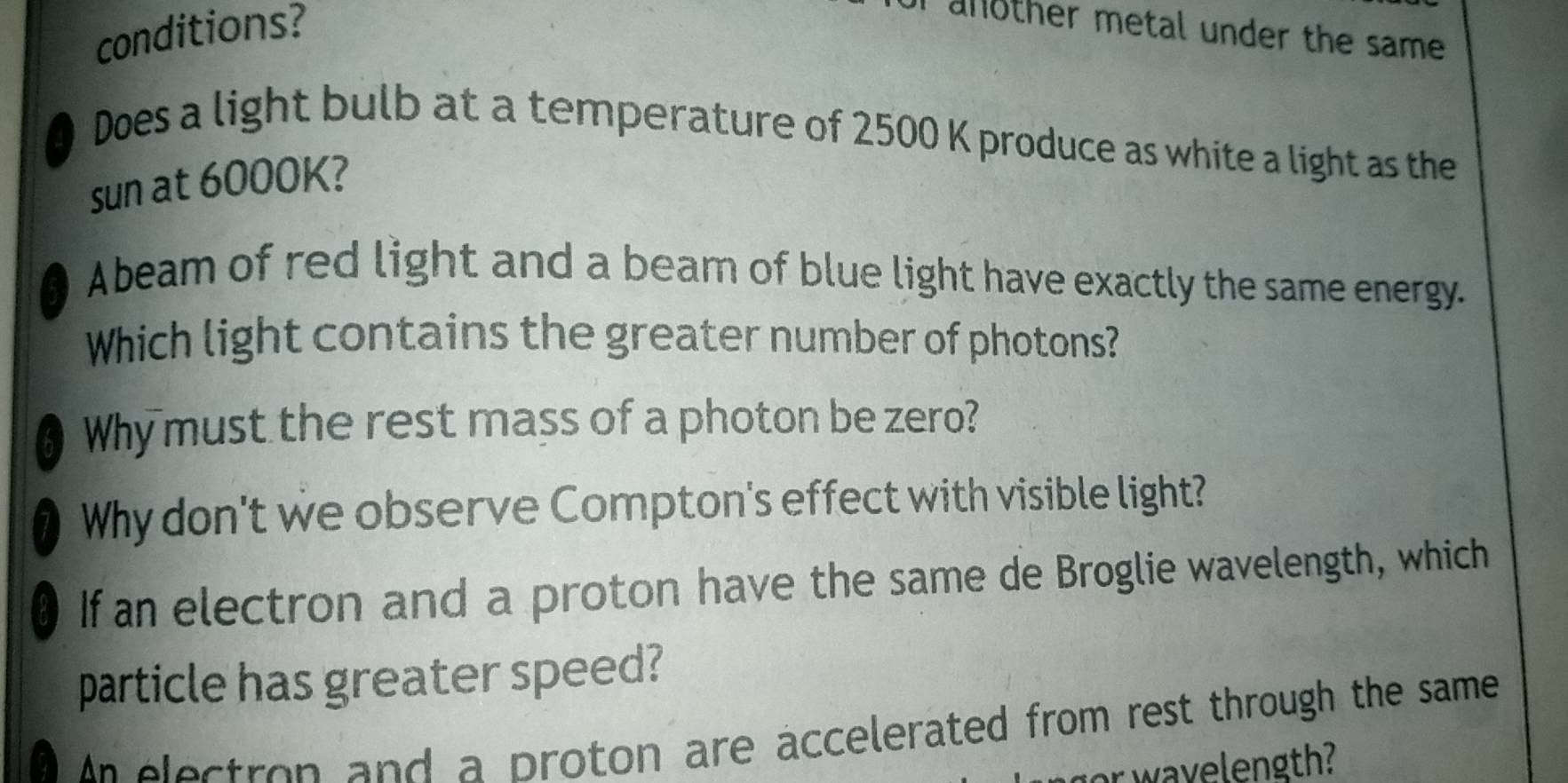 conditions? another metal under the same 
a 
Does a light bulb at a temperature of 2500 K produce as white a light as the 
sun at 6000K? 
I Abeam of red light and a bearn of blue light have exactly the same energy. 
Which light contains the greater number of photons? 
6 Why must the rest mass of a photon be zero? 
7 Why don't we observe Compton's effect with visible light?
80 If an electron and a proton have the same de Broglie wavelength, which 
particle has greater speed? 
An electron and a proton are accelerated from rest through the same 
or wavelength?