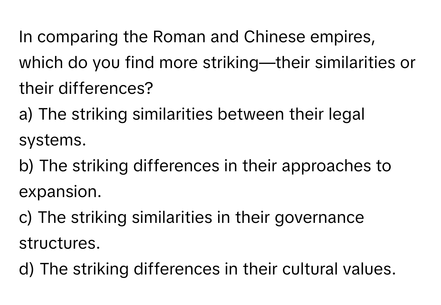 In comparing the Roman and Chinese empires, which do you find more striking—their similarities or their differences?

a) The striking similarities between their legal systems. 
b) The striking differences in their approaches to expansion. 
c) The striking similarities in their governance structures. 
d) The striking differences in their cultural values.