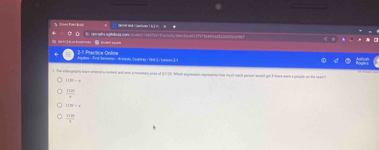 Crown Point Buzz! GHOW Unit 1 Lectures 1 & 2 Vo ×
cps-cphs.agilixbuzz.com/student/198972915/activity/item/b2ce9137975648fcad5230d5f2c6f9b7
□ cps.k12.in.us bookmarks student square
2-1 Practice Online Aaliyah
Algebra - First Semester -- Krsteski, Courtney / Unit 2 / Lesson 2-1
Rogers
All changes save
1. The videography team entered a contest and won a monetary prize of $1120. Which expression represents how much each person would get if there were x people on the team?
1120-x
 1120/x 
1120+x
 1120/5 