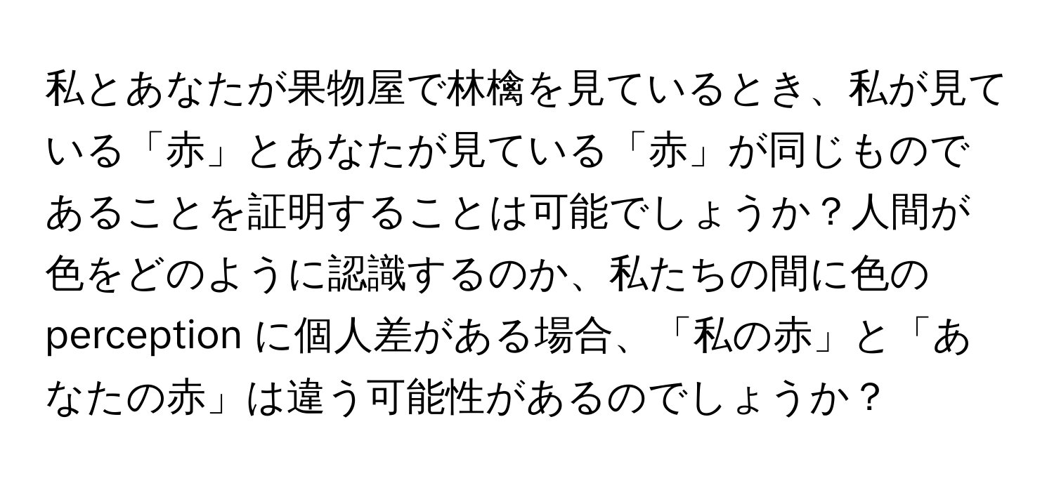 私とあなたが果物屋で林檎を見ているとき、私が見ている「赤」とあなたが見ている「赤」が同じものであることを証明することは可能でしょうか？人間が色をどのように認識するのか、私たちの間に色の perception に個人差がある場合、「私の赤」と「あなたの赤」は違う可能性があるのでしょうか？