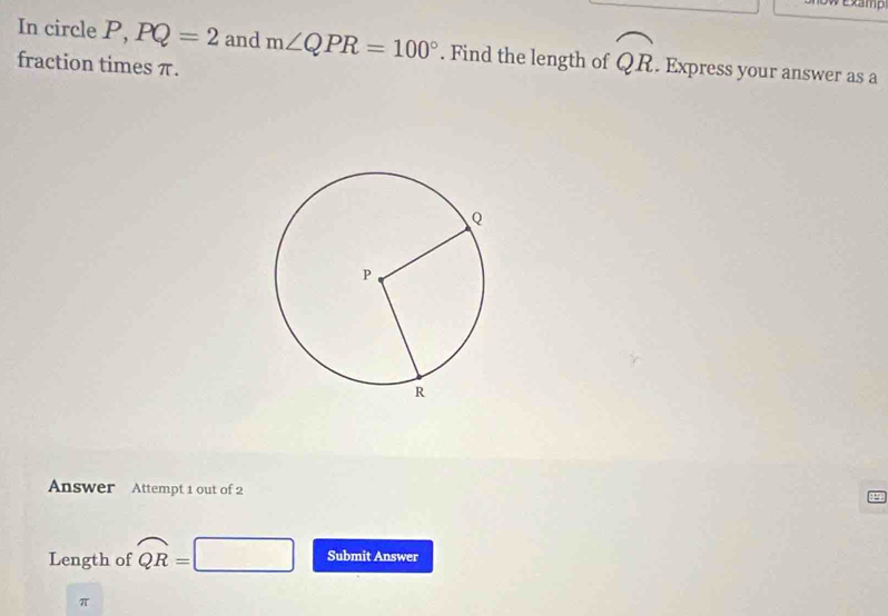 Examp 
In circle P, PQ=2 and m∠ QPR=100°. Find the length of widehat QR. Express your answer as a 
fraction times π. 
Answer Attempt 1 out of 2 
Length of widehat QR=
Submit Answer
π