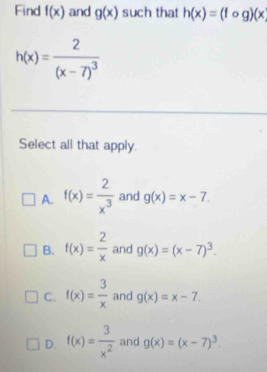 Find f(x) and g(x) such that h(x)=(fog)(x)
h(x)=frac 2(x-7)^3
Select all that apply.
A. f(x)= 2/x^3  and g(x)=x-7.
B. f(x)= 2/x  and g(x)=(x-7)^3.
C. f(x)= 3/x  and g(x)=x-7.
D. f(x)= 3/x^2  and g(x)=(x-7)^3.