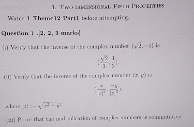 Two dimensional Field Properties 
Watch 1_Theme12_Part1 before attempting. 
Question 1 .[2, 2, 3 marks] 
(i) Verify that the inverse of the complex number (sqrt(2),-1) is
( sqrt(2)/3 , 1/3 ). 
(ii) Verify that the inverse of the complex number (x,y) is
(frac x|z|^2,frac -y|z|^2). 
where |z|:-sqrt(x^2+y^2). 
(iii) Prove that the multiplication of complex numbers is commutative.