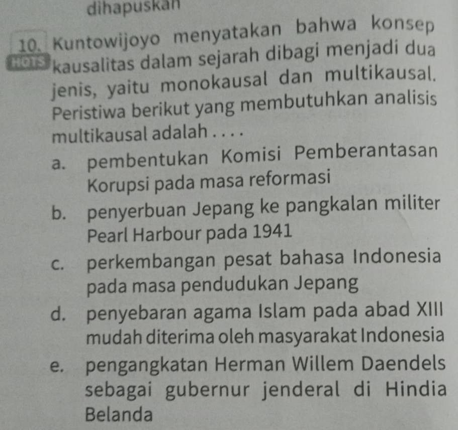 dihapuskān
10. Kuntowijoyo menyatakan bahwa konsep
HOTS kausalitas dalam sejarah dibagi menjadi dua
jenis, yaitu monokausal dan multikausal.
Peristiwa berikut yang membutuhkan analisis
multikausal adalah . . . .
a. pembentukan Komisi Pemberantasan
Korupsi pada masa reformasi
b. penyerbuan Jepang ke pangkalan militer
Pearl Harbour pada 1941
c. perkembangan pesat bahasa Indonesia
pada masa pendudukan Jepang
d. penyebaran agama Islam pada abad XIII
mudah diterima oleh masyarakat Indonesia
e. pengangkatan Herman Willem Daendels
sebagai gubernur jenderal di Hindia
Belanda